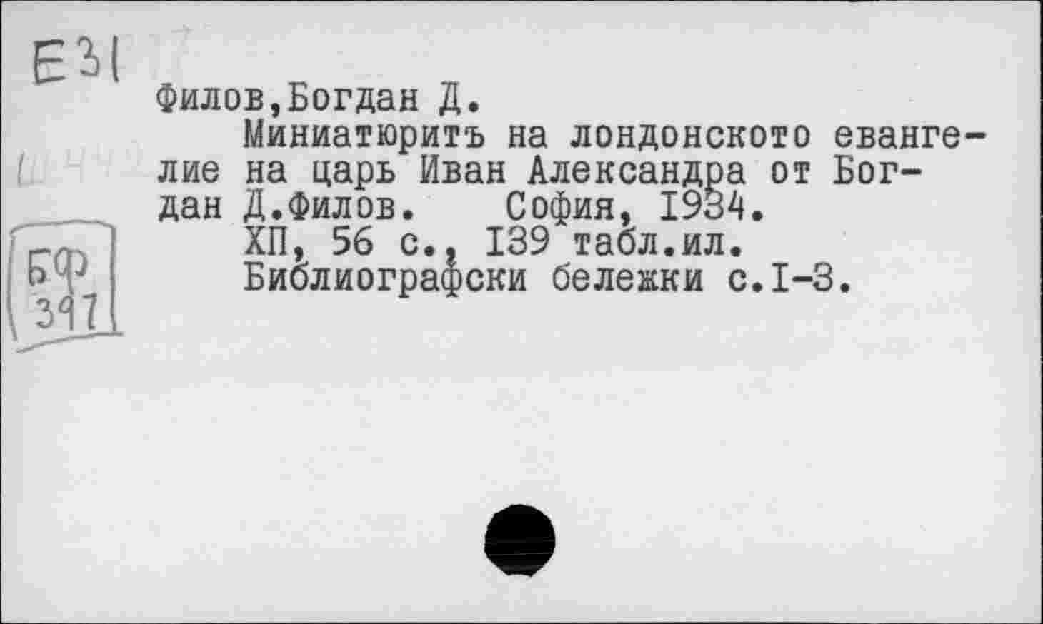 ﻿Филов,Богдан Д.
Миниатюритъ на лондонскою еванге лие на царь Иван Александра от Богдан Д.Филов. София, 1934.
ХП, 56 с., 139 табл.ил.
Библиографски бележки с.1-3.